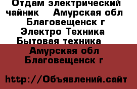 Отдам электрический чайник  - Амурская обл., Благовещенск г. Электро-Техника » Бытовая техника   . Амурская обл.,Благовещенск г.